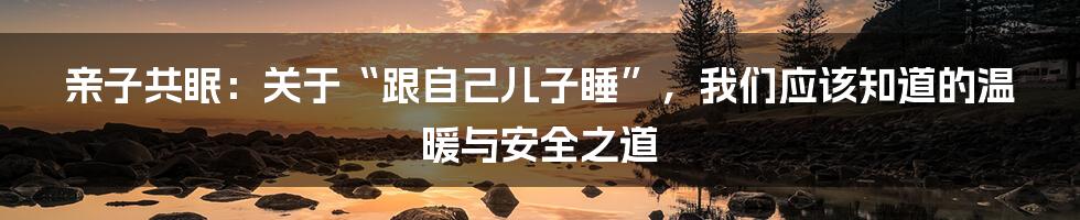 亲子共眠：关于“跟自己儿子睡”，我们应该知道的温暖与安全之道