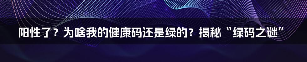 阳性了？为啥我的健康码还是绿的？揭秘“绿码之谜”