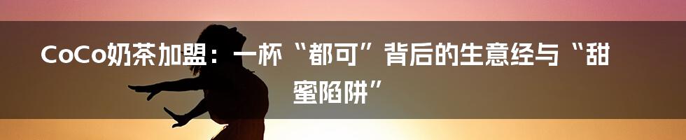 CoCo奶茶加盟：一杯“都可”背后的生意经与“甜蜜陷阱”