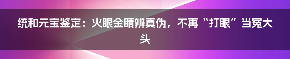 统和元宝鉴定：火眼金睛辨真伪，不再“打眼”当冤大头
