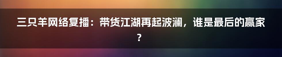 三只羊网络复播：带货江湖再起波澜，谁是最后的赢家？