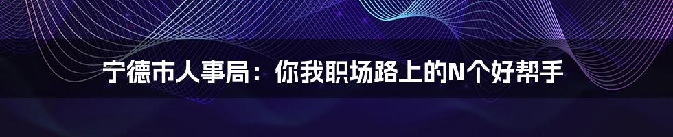 宁德市人事局：你我职场路上的N个好帮手