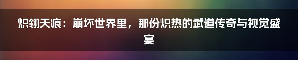 炽翎天痕:崩坏世界里,那份炽热的武道传奇与视觉盛宴