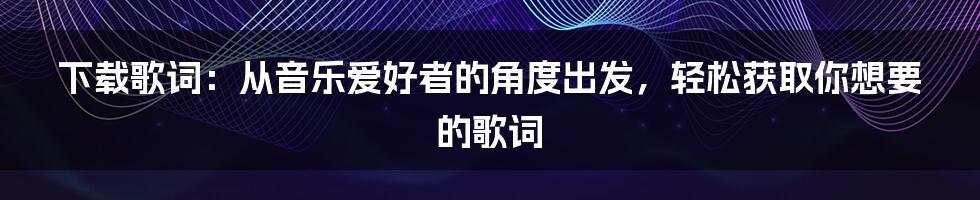 下载歌词：从音乐爱好者的角度出发，轻松获取你想要的歌词