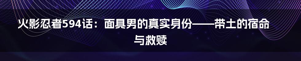 火影忍者594话：面具男的真实身份——带土的宿命与救赎