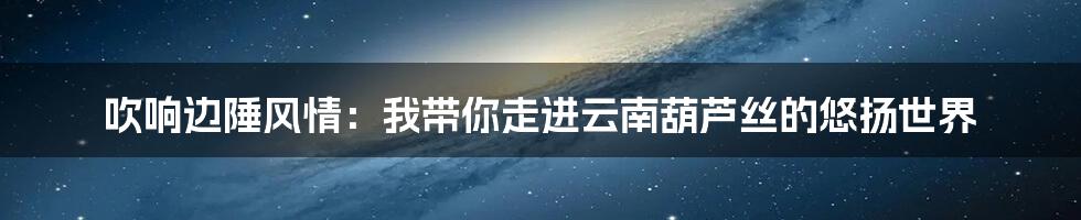 吹响边陲风情：我带你走进云南葫芦丝的悠扬世界