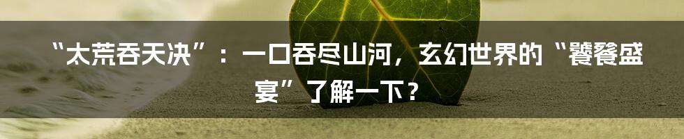 “太荒吞天决”：一口吞尽山河，玄幻世界的“饕餮盛宴”了解一下？