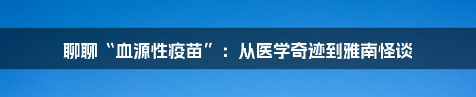 聊聊“血源性疫苗”：从医学奇迹到雅南怪谈