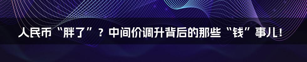 人民币“胖了”？中间价调升背后的那些“钱”事儿！