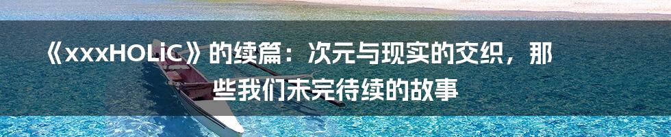 《xxxHOLiC》的续篇：次元与现实的交织，那些我们未完待续的故事