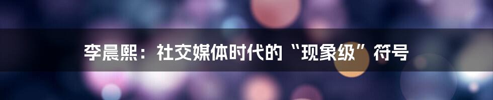 李晨熙:社交媒体时代的“现象级”符号
