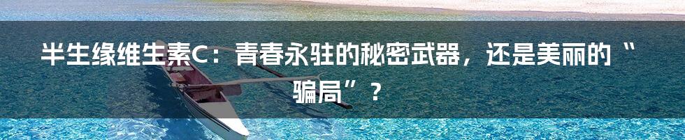 半生缘维生素C：青春永驻的秘密武器，还是美丽的“骗局”？