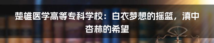 楚雄医学高等专科学校：白衣梦想的摇篮，滇中杏林的希望