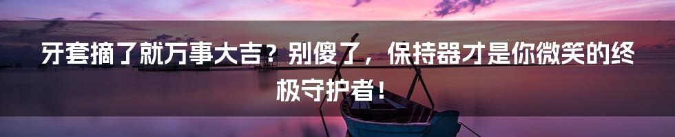 牙套摘了就万事大吉？别傻了，保持器才是你微笑的终极守护者！