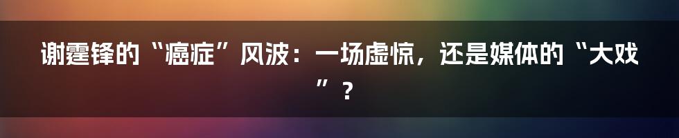 谢霆锋的“癌症”风波：一场虚惊，还是媒体的“大戏”？