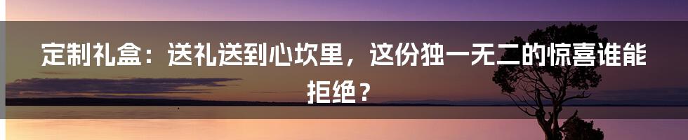 定制礼盒：送礼送到心坎里，这份独一无二的惊喜谁能拒绝？