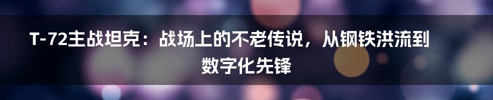 T-72主战坦克:战场上的不老传说,从钢铁洪流到数字化先锋