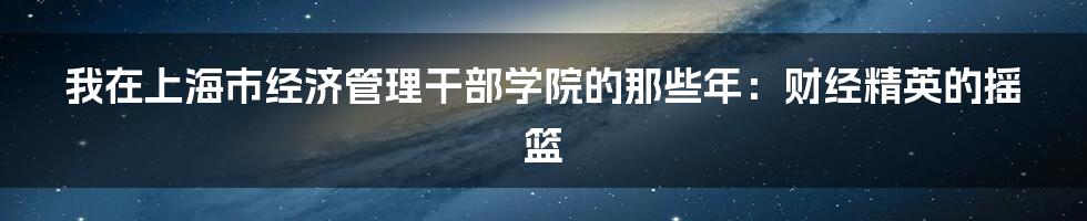 我在上海市经济管理干部学院的那些年：财经精英的摇篮