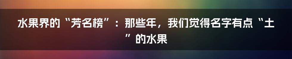 水果界的“芳名榜”：那些年，我们觉得名字有点“土”的水果