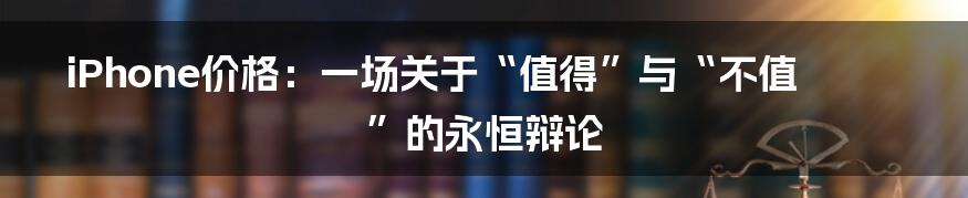 iPhone价格:一场关于“值得”与“不值”的永恒辩论