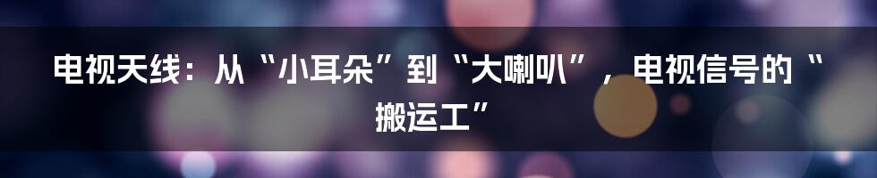 电视天线：从“小耳朵”到“大喇叭”，电视信号的“搬运工”