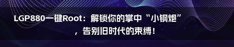LGP880一键Root:解锁你的掌中“小钢炮”,告别旧时代的束缚!