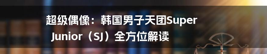超级偶像：韩国男子天团Super Junior（SJ）全方位解读