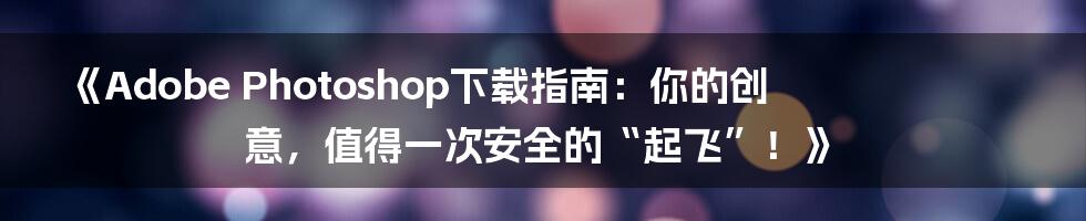 《Adobe Photoshop下载指南:你的创意,值得一次安全的“起飞”!》