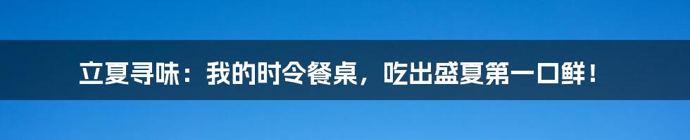 立夏寻味：我的时令餐桌，吃出盛夏第一口鲜！