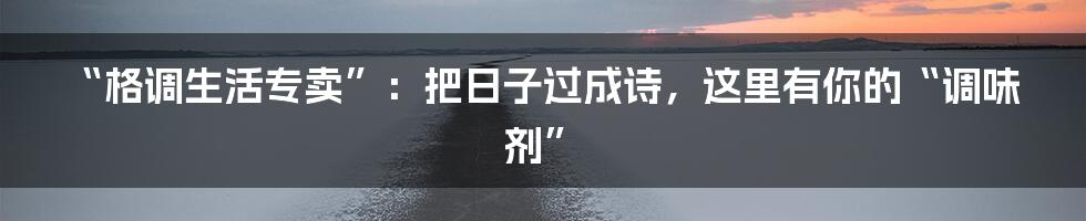 “格调生活专卖”:把日子过成诗,这里有你的“调味剂”