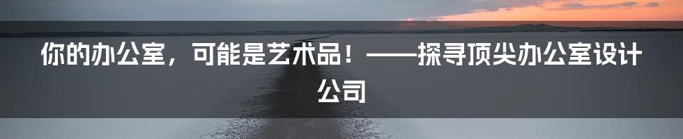 你的办公室，可能是艺术品！——探寻顶尖办公室设计公司