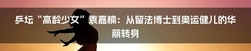 乒坛“高龄少女”袁嘉楠：从留法博士到奥运健儿的华丽转身