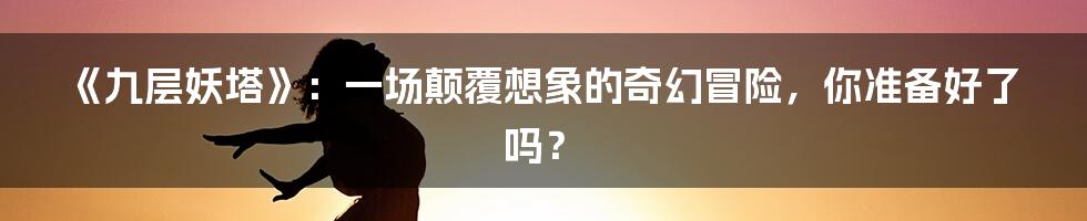 《九层妖塔》:一场颠覆想象的奇幻冒险,你准备好了吗?