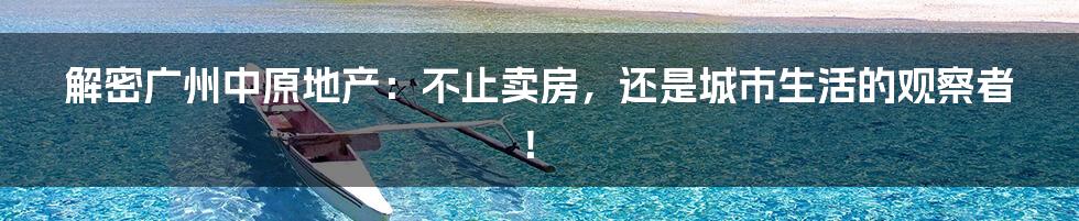 解密广州中原地产：不止卖房，还是城市生活的观察者！