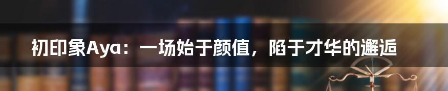 初印象Aya：一场始于颜值，陷于才华的邂逅