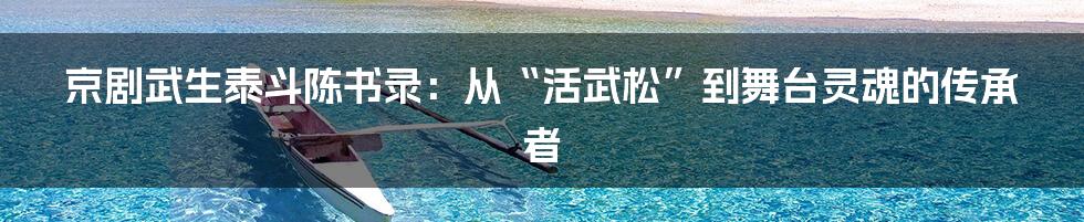 京剧武生泰斗陈书录：从“活武松”到舞台灵魂的传承者