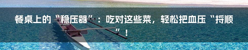 餐桌上的“稳压器”：吃对这些菜，轻松把血压“捋顺”！