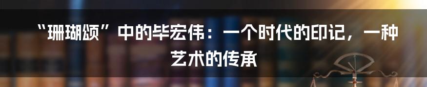 “珊瑚颂”中的毕宏伟:一个时代的印记,一种艺术的传承