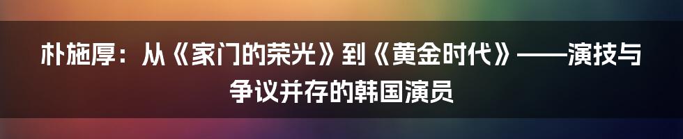 朴施厚:从《家门的荣光》到《黄金时代》——演技与争议并存的韩国演员