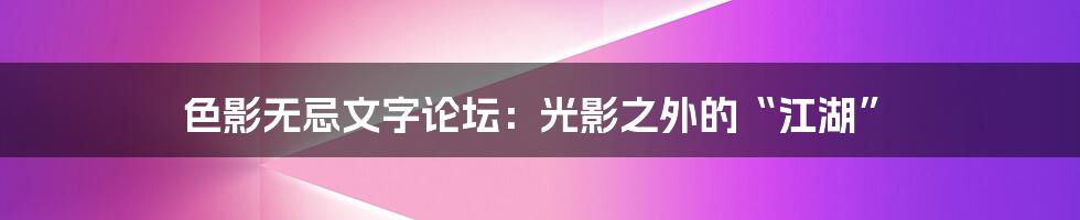 色影无忌文字论坛：光影之外的“江湖”