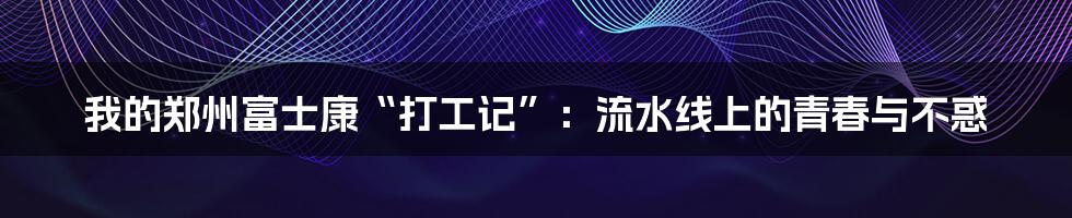 我的郑州富士康“打工记”：流水线上的青春与不惑