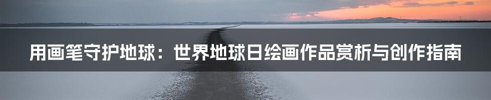 用画笔守护地球：世界地球日绘画作品赏析与创作指南