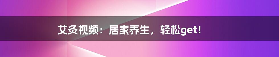 艾灸视频：居家养生，轻松get！