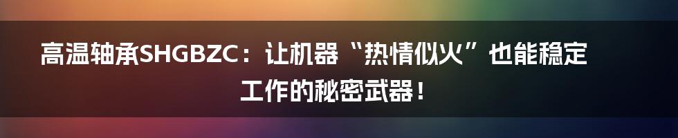 高温轴承SHGBZC：让机器“热情似火”也能稳定工作的秘密武器！