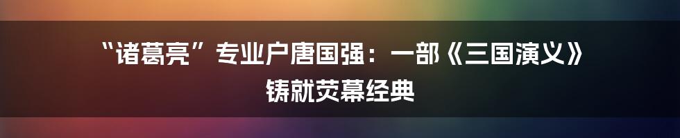 “诸葛亮”专业户唐国强：一部《三国演义》 铸就荧幕经典