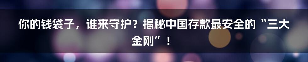 你的钱袋子,谁来守护?揭秘中国存款最安全的“三大金刚”!