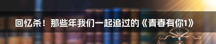 回忆杀！那些年我们一起追过的《青春有你1》