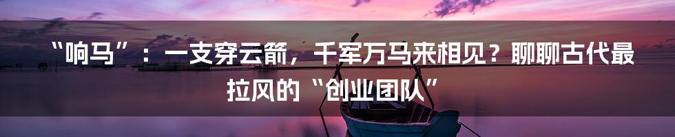 “响马”：一支穿云箭，千军万马来相见？聊聊古代最拉风的“创业团队”