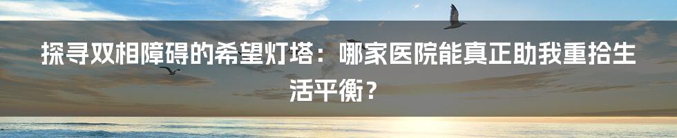 探寻双相障碍的希望灯塔：哪家医院能真正助我重拾生活平衡？