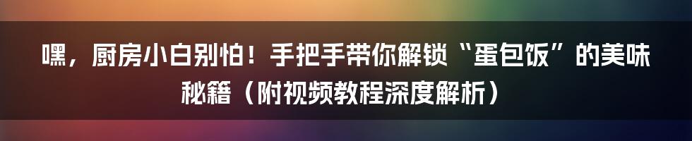 嘿，厨房小白别怕！手把手带你解锁“蛋包饭”的美味秘籍（附视频教程深度解析）